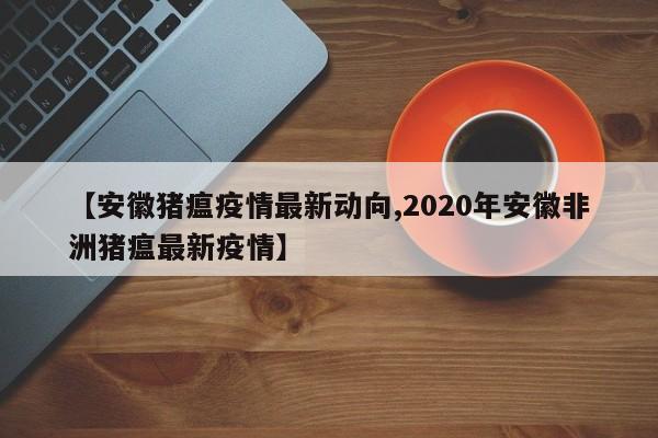 【安徽猪瘟疫情最新动向,2020年安徽非洲猪瘟最新疫情】