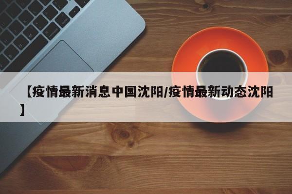 【疫情最新消息中国沈阳/疫情最新动态沈阳】