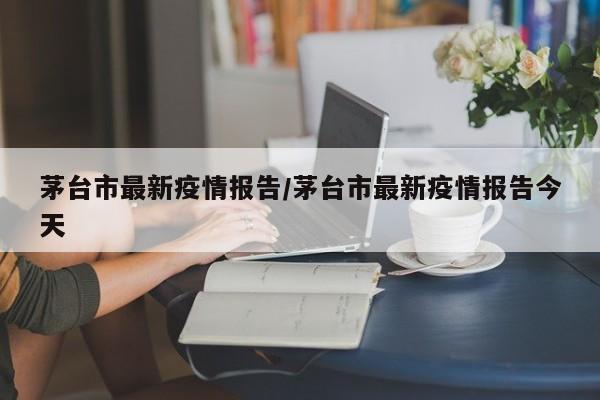 茅台市最新疫情报告/茅台市最新疫情报告今天