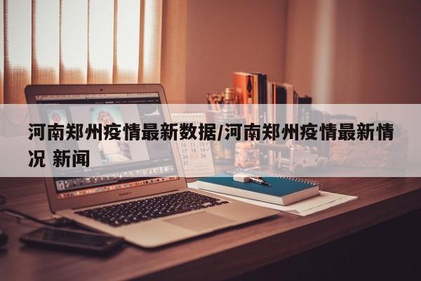 河南郑州疫情最新数据/河南郑州疫情最新情况 新闻