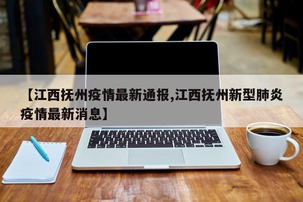 【江西抚州疫情最新通报,江西抚州新型肺炎疫情最新消息】
