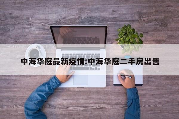 中海华庭最新疫情:中海华庭二手房出售