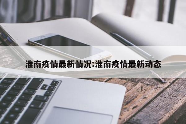 淮南疫情最新情况:淮南疫情最新动态