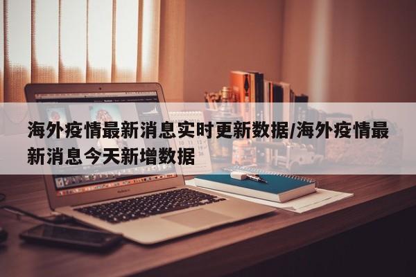 海外疫情最新消息实时更新数据/海外疫情最新消息今天新增数据