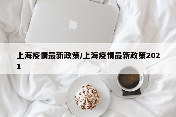 上海疫情最新政策/上海疫情最新政策2021