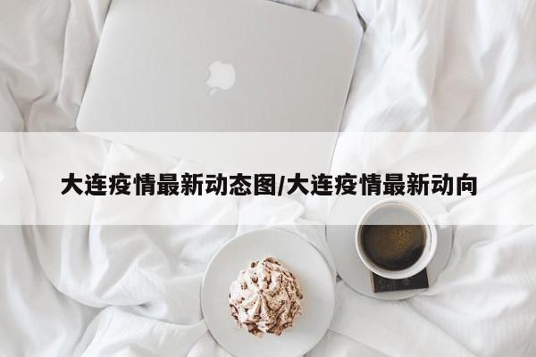 大连疫情最新动态图/大连疫情最新动向