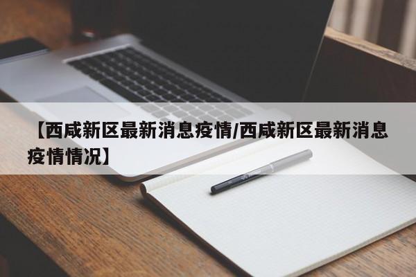 【西咸新区最新消息疫情/西咸新区最新消息疫情情况】
