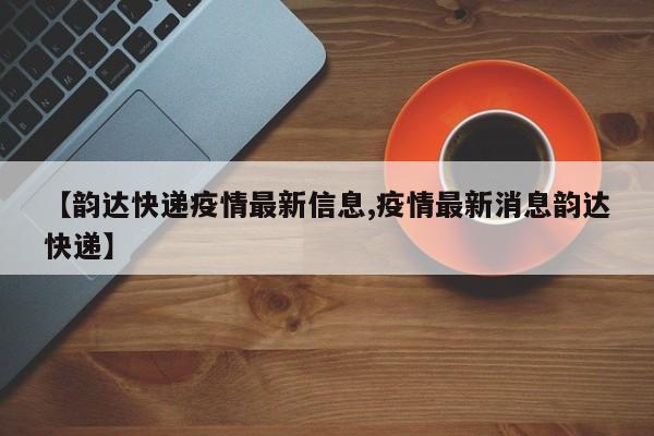 【韵达快递疫情最新信息,疫情最新消息韵达快递】