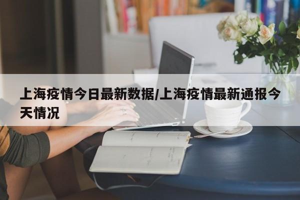 上海疫情今日最新数据/上海疫情最新通报今天情况