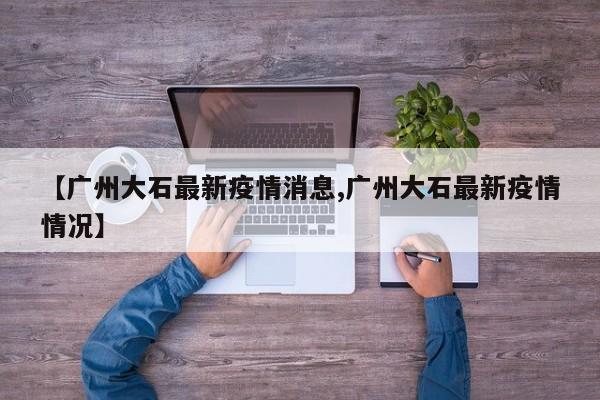【广州大石最新疫情消息,广州大石最新疫情情况】