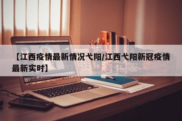 【江西疫情最新情况弋阳/江西弋阳新冠疫情最新实时】