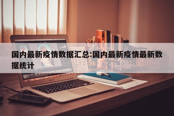 国内最新疫情数据汇总:国内最新疫情最新数据统计
