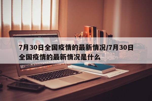 7月30日全国疫情的最新情况/7月30日全国疫情的最新情况是什么