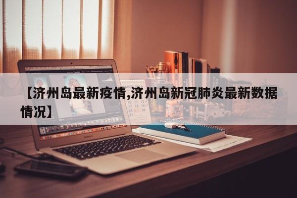 【济州岛最新疫情,济州岛新冠肺炎最新数据情况】