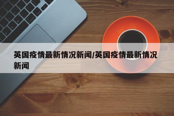 英国疫情最新情况新闻/英国疫情最新情况 新闻