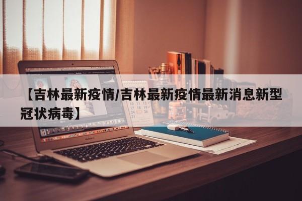 【吉林最新疫情/吉林最新疫情最新消息新型冠状病毒】