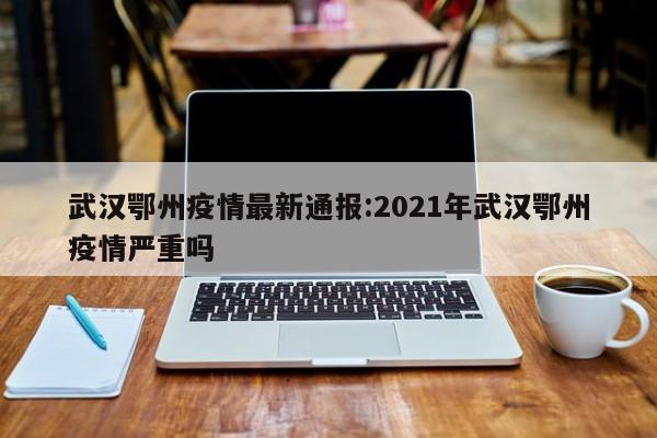 武汉鄂州疫情最新通报:2021年武汉鄂州疫情严重吗