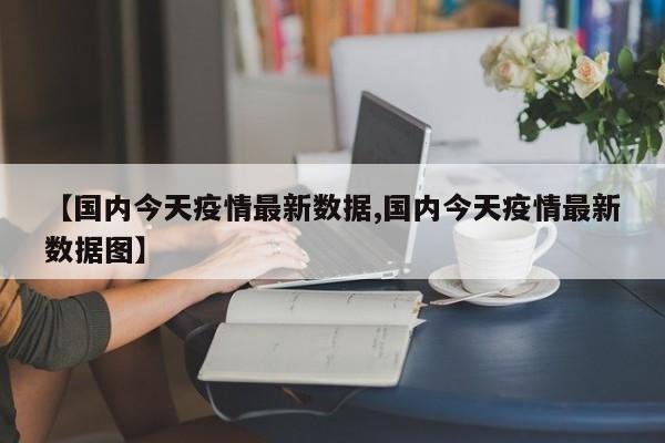 【国内今天疫情最新数据,国内今天疫情最新数据图】