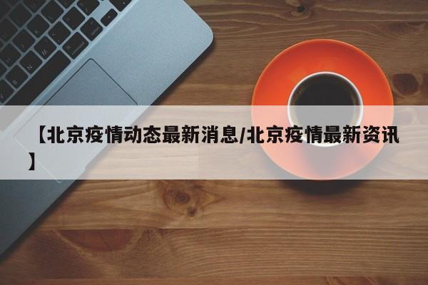 【北京疫情动态最新消息/北京疫情最新资讯】