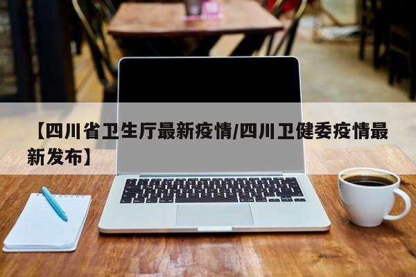 【四川省卫生厅最新疫情/四川卫健委疫情最新发布】