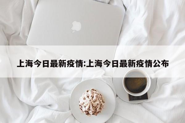 上海今日最新疫情:上海今日最新疫情公布