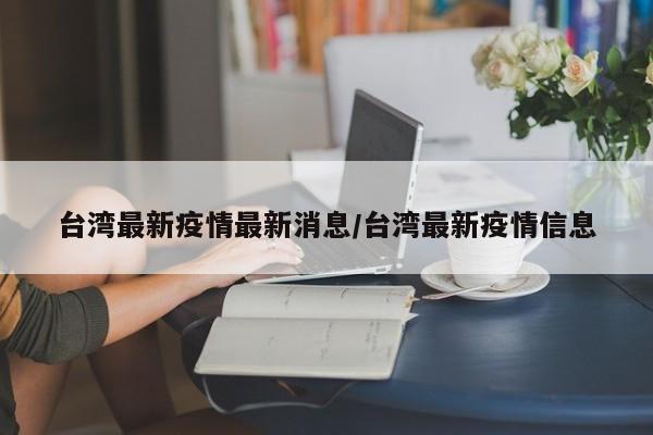 台湾最新疫情最新消息/台湾最新疫情信息
