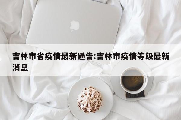 吉林市省疫情最新通告:吉林市疫情等级最新消息