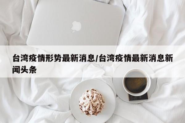 台湾疫情形势最新消息/台湾疫情最新消息新闻头条