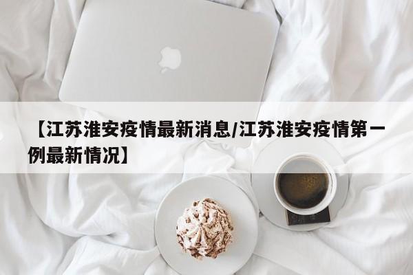 【江苏淮安疫情最新消息/江苏淮安疫情第一例最新情况】